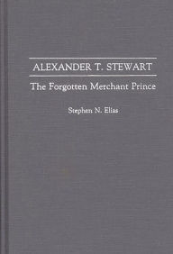 Title: Alexander T. Stewart: The Forgotten Merchant Prince, Author: Stephen N. Elias