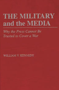 Title: The Military and the Media: Why the Press Cannot Be Trusted to Cover a War, Author: William V. Kennedy