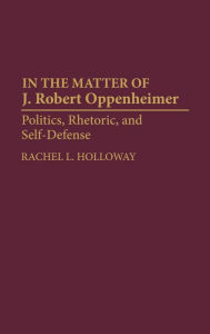 Title: In the Matter of J. Robert Oppenheimer: Politics, Rhetoric, and Self-Defense, Author: Rachel L. Holloway