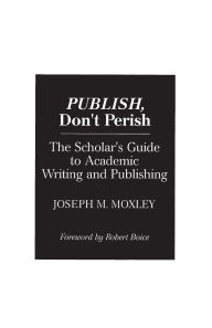 Title: Publish, Don't Perish: The Scholar's Guide to Academic Writing and Publishing, Author: Joseph Moxley