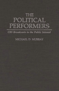 Title: The Political Performers: CBS Broadcasts in the Public Interest, Author: Michael Murray