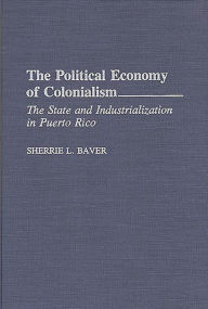Title: The Political Economy of Colonialism: The State and Industrialization in Puerto Rico, Author: Sherrie L. Baver