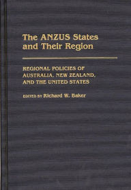 Title: The ANZUS States and Their Region: Regional Policies of Australia, New Zealand, and the United States, Author: Richard W. Baker