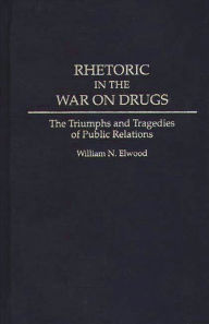 Title: Rhetoric in the War on Drugs: The Triumphs and Tragedies of Public Relations, Author: William N. Elwood