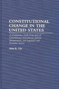 Title: Constitutional Change in the United States: A Comparative Study of the Role of Constitutional Amendments, Judicial Interpretations, and Legislative and Executive Actions, Author: John R. Vile