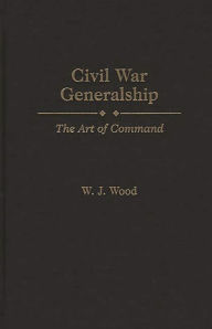 Title: Civil War Generalship: The Art of Command, Author: W. J. Wood