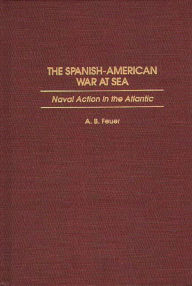 Title: The Spanish-American War at Sea: Naval Action in the Atlantic, Author: A. B. Feuer