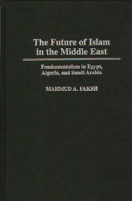 Title: The Future of Islam in the Middle East: Fundamentalism in Egypt, Algeria, and Saudi Arabia / Edition 1, Author: Mahmud A. Faksh