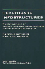 Title: Healthcare Infostructures: The Development of Information-Based Infrastructures for the Healthcare Industry / Edition 1, Author: The DIebold Institute for Public Policy Studies