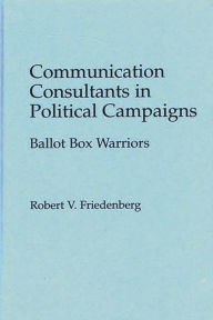 Title: Communication Consultants in Political Campaigns: Ballot Box Warriors, Author: Robert V. Friedenberg