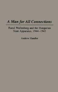 Title: A Man for All Connections: Raoul Wallenberg and the Hungarian State Apparatus, 1944-1945, Author: Andrew Handler
