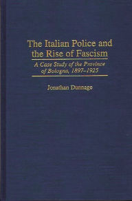 Title: The Italian Police and the Rise of Fascism: A Case Study of the Province of Bologna, 1897-1925, Author: Jonathan Dunnage