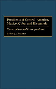 Title: Presidents of Central America, Mexico, Cuba, and Hispaniola: Conversations and Correspondence, Author: Robert J. Alexander