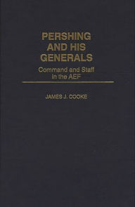 Title: Pershing and His Generals: Command and Staff in the AEF, Author: James J. Cooke