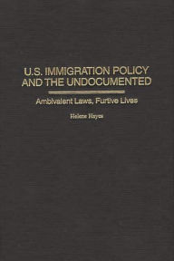 Title: U.S. Immigration Policy and the Undocumented: Ambivalent Laws, Furtive Lives, Author: Helene Hayes