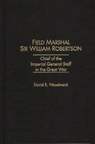 Title: Field Marshal Sir William Robertson: Chief of the Imperial General Staff in the Great War, Author: David R. Woodward