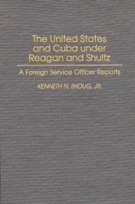 Title: The United States and Cuba under Reagan and Shultz: A Foreign Service Officer Reports, Author: Kenneth N. Skoug