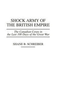 Title: Shock Army of the British Empire: The Canadian Corps in the Last 100 Days of the Great War / Edition 1, Author: Shane B. Schreiber