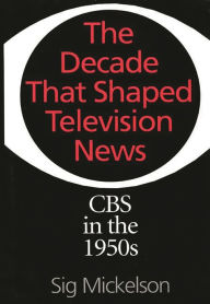 Title: The Decade That Shaped Television News: CBS in the 1950s, Author: Sig Mickelson