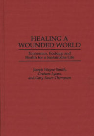 Title: Healing a Wounded World: Economics, Ecology, and Health for a Sustainable Life / Edition 1, Author: Graham Lyons