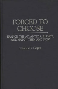 Title: Forced to Choose: France, the Atlantic Alliance, and NATO -- Then and Now, Author: Charles G. Cogan