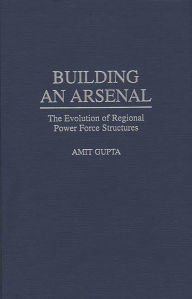 Title: Building an Arsenal: The Evolution of Regional Power Force Structures, Author: Amit Gupta