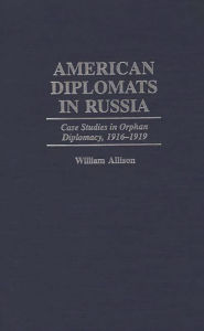 Title: American Diplomats in Russia: Case Studies in Orphan Diplomacy, 1916-1919, Author: William T. Allison