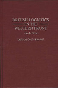 Title: British Logistics on the Western Front: 1914-1919, Author: Ian M. Brown
