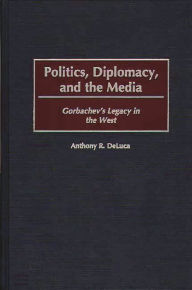 Title: Politics, Diplomacy, and the Media: Gorbachev's Legacy in the West, Author: Anthony R. DeLuca