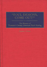 Title: Foul Demons, Come Out!: The Rhetoric of Twentieth-Century American Faith Healing, Author: Stephen J. Pullum