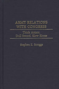 Title: Army Relations with Congress: Thick Armor, Dull Sword, Slow Horse, Author: Stephen K. Scroggs
