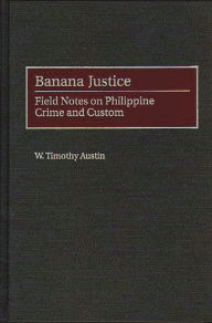 Title: Banana Justice: Field Notes on Philippine Crime and Custom, Author: W. Timothy Austin