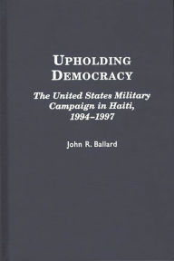Title: Upholding Democracy: The United States Military Campaign in Haiti, 1994-1997, Author: John R. Ballard
