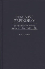 Title: Feminist Freikorps: The British Voluntary Women Police, 1914-1940, Author: Raymond M. Douglas