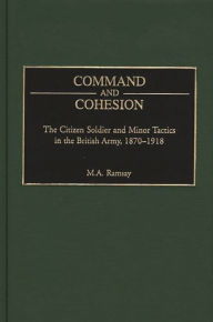 Title: Command and Cohesion: The Citizen Soldier and Minor Tactics in the British Army, 1870-1918, Author: Michael Ramsay