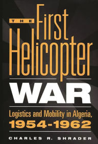 Title: The First Helicopter War: Logistics and Mobility in Algeria, 1954-1962, Author: Charles R. Shrader