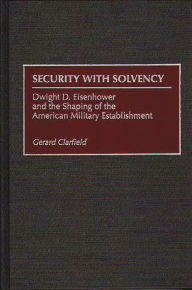 Title: Security with Solvency: Dwight D. Eisenhower and the Shaping of the American Military Establishment, Author: Gerald Clarfield
