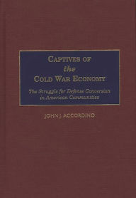 Title: Captives of the Cold War Economy: The Struggle for Defense Conversion in American Communities, Author: John J. Accordino