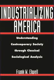 Title: Industrializing America: Understanding Contemporary Society through Classical Sociological Analysis / Edition 1, Author: Frank W. Elwell