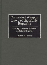 Title: Concealed Weapon Laws of the Early Republic: Dueling, Southern Violence, and Moral Reform, Author: Clayton E. Cramer