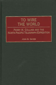 Title: To Wire the World: Perry M. Collins and the North Pacific Telegraph Expedition, Author: John B. Dwyer