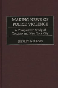Title: Making News of Police Violence: A Comparative Study of Toronto and New York City, Author: Jeffrey Ian Ross Ph.D.