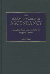 Title: The Islamic World in Ascendancy: From the Arab Conquests to the Siege of Vienna / Edition 1, Author: Martin Sicker