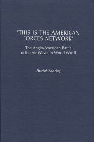 Title: This Is the American Forces Network: The Anglo-American Battle of the Air Waves in World War II, Author: Patrick Morley