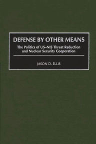 Title: Defense By Other Means: The Politics of US-NIS Threat Reduction and Nuclear Security Cooperation, Author: Jason D. Ellis