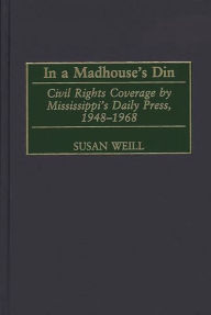 Title: In a Madhouse's Din: Civil Rights Coverage by Mississippi's Daily Press, 1948-1968, Author: Susan M. Weill