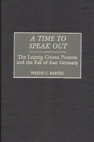 Title: A Time to Speak Out: The Leipzig Citizen Protests and the Fall of East Germany, Author: Wayne C. Bartee