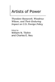 Title: Artists of Power: Theodore Roosevelt, Woodrow Wilson, and Their Enduring Impact on U.S. Foreign Policy, Author: William N. Tilchin