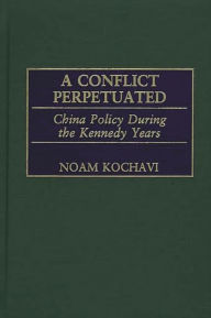 Title: A Conflict Perpetuated: China Policy During the Kennedy Years, Author: Noam Kochavi