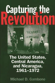 Title: Capturing the Revolution: The United States, Central America, and Nicaragua, 1961-1972, Author: Michael D. Gambone